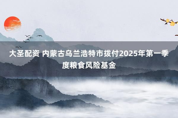 大圣配资 内蒙古乌兰浩特市拨付2025年第一季度粮食风险基金