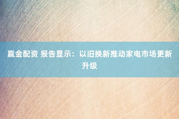 赢金配资 报告显示：以旧换新推动家电市场更新升级