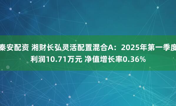 秦安配资 湘财长弘灵活配置混合A：2025年第一季度利润10.71万元 净值增长率0.36%