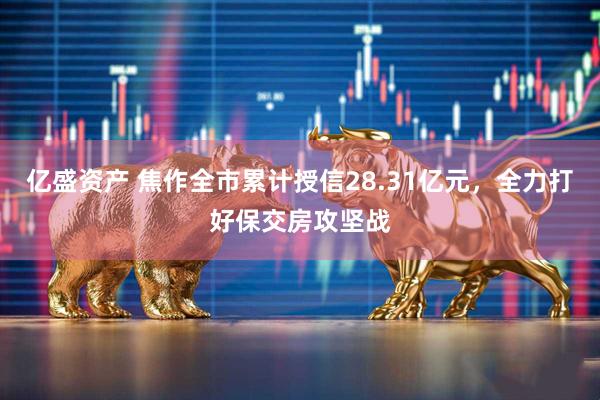亿盛资产 焦作全市累计授信28.31亿元，全力打好保交房攻坚战