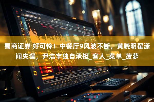 蜀商证券 好可怜！中餐厅9风波不断，黄晓明翟潇闻失误，尹浩宇独自承担_客人_菜单_菠萝