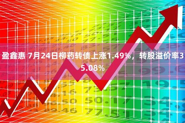 盈鑫惠 7月24日柳药转债上涨1.49%，转股溢价率35.08%