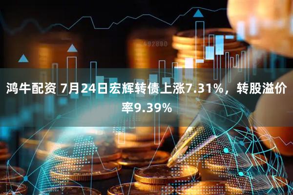 鸿牛配资 7月24日宏辉转债上涨7.31%，转股溢价率9.39%