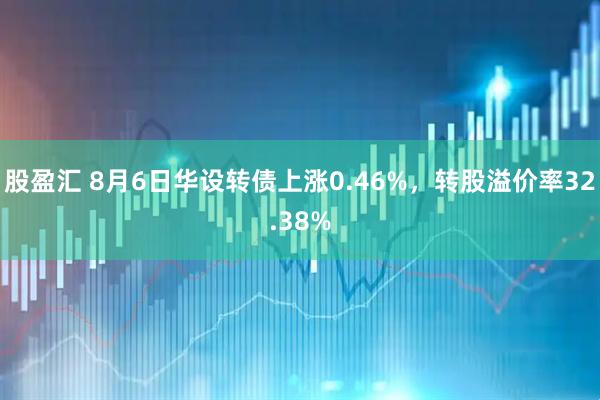 股盈汇 8月6日华设转债上涨0.46%，转股溢价率32.38%