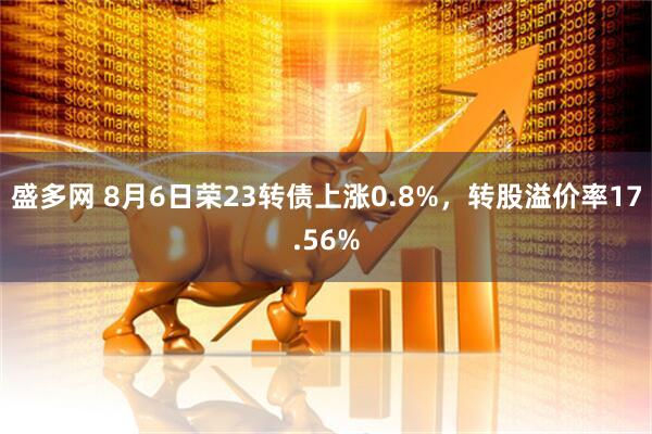 盛多网 8月6日荣23转债上涨0.8%，转股溢价率17.56%