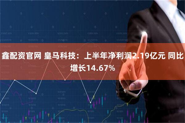鑫配资官网 皇马科技：上半年净利润2.19亿元 同比增长14.67%