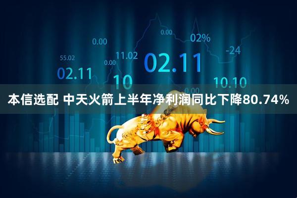 本信选配 中天火箭上半年净利润同比下降80.74%
