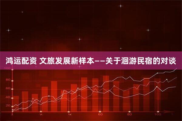 鸿运配资 文旅发展新样本——关于洄游民宿的对谈